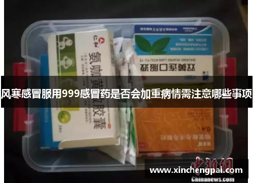 风寒感冒服用999感冒药是否会加重病情需注意哪些事项